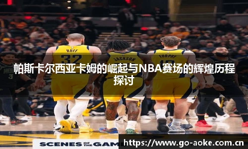 帕斯卡尔西亚卡姆的崛起与NBA赛场的辉煌历程探讨